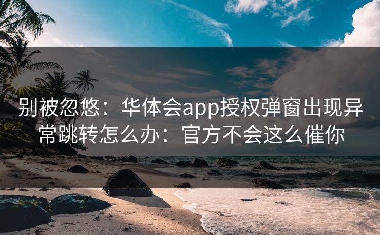 别被忽悠：华体会app授权弹窗出现异常跳转怎么办：官方不会这么催你