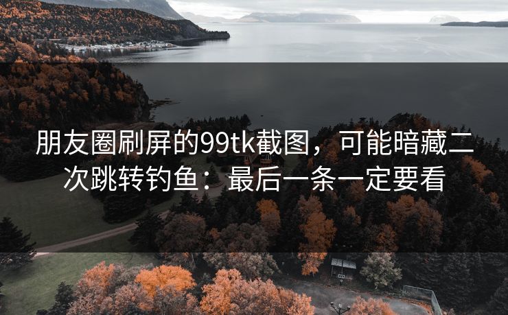 朋友圈刷屏的99tk截图，可能暗藏二次跳转钓鱼：最后一条一定要看