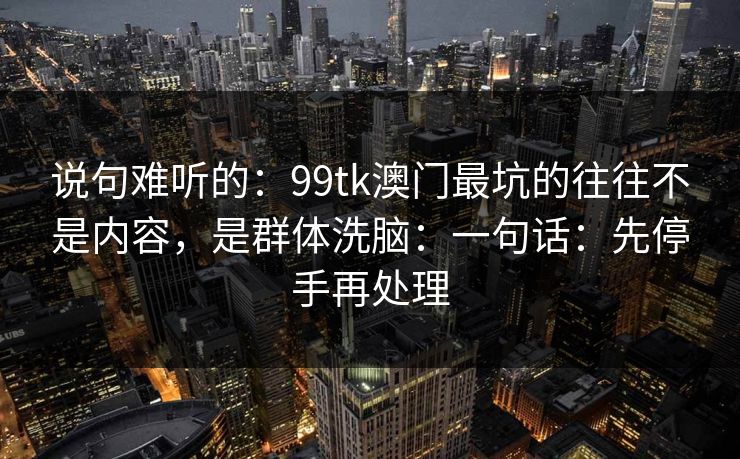 说句难听的:99tk澳门最坑的往往不是内容,是群体洗脑:一句话:先停手再处理 说句难听的:99tk澳门最坑的往往不是内容,是群体洗脑:一句话:先停手再处理