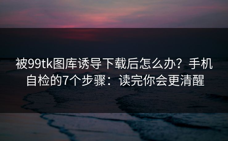 被99tk图库诱导下载后怎么办?手机自检的7个步骤:读完你会更清醒 被99tk图库诱导下载后怎么办?手机自检的7个步骤:读完你会更清醒